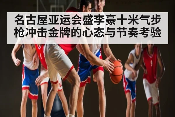 名古屋亚运会盛李豪十米气步枪冲击金牌的心态与节奏考验